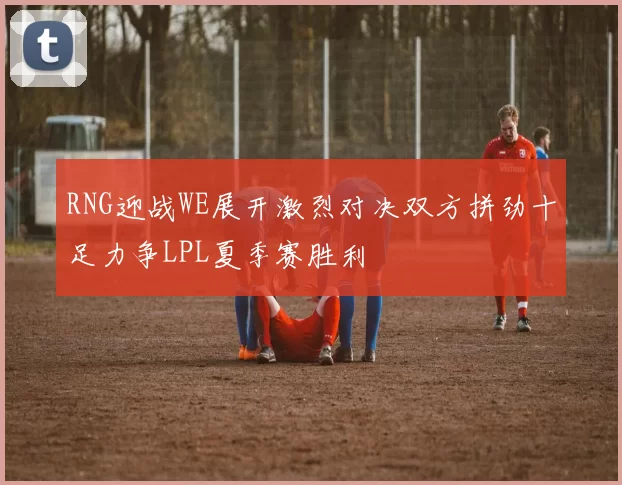 RNG迎战WE展开激烈对决双方拼劲十足力争LPL夏季赛胜利