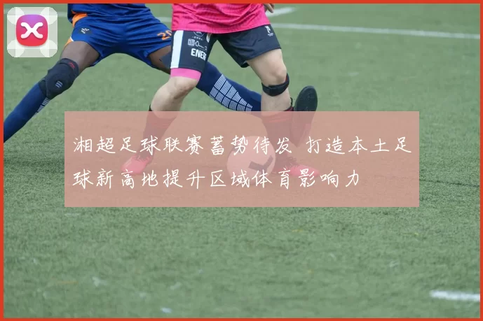 湘超足球联赛蓄势待发 打造本土足球新高地提升区域体育影响力