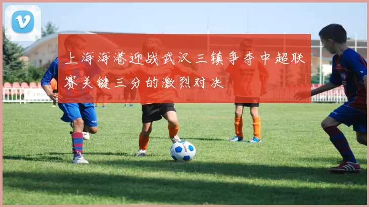 上海海港迎战武汉三镇争夺中超联赛关键三分的激烈对决