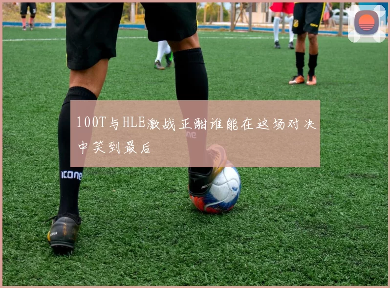 100T与HLE激战正酣谁能在这场对决中笑到最后