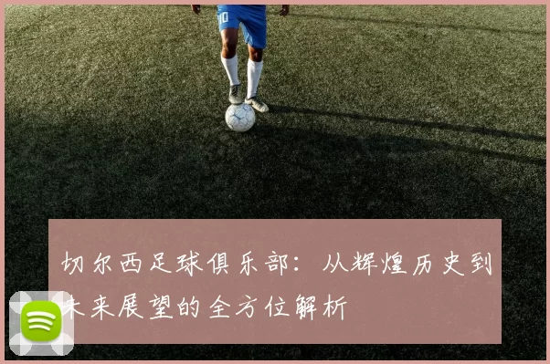 切尔西足球俱乐部：从辉煌历史到未来展望的全方位解析
