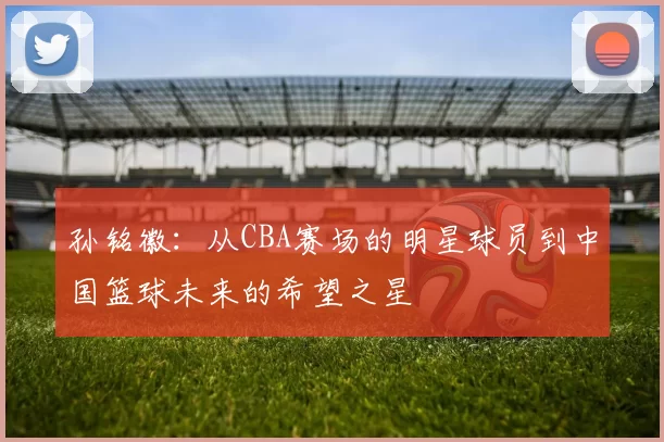 孙铭徽：从CBA赛场的明星球员到中国篮球未来的希望之星