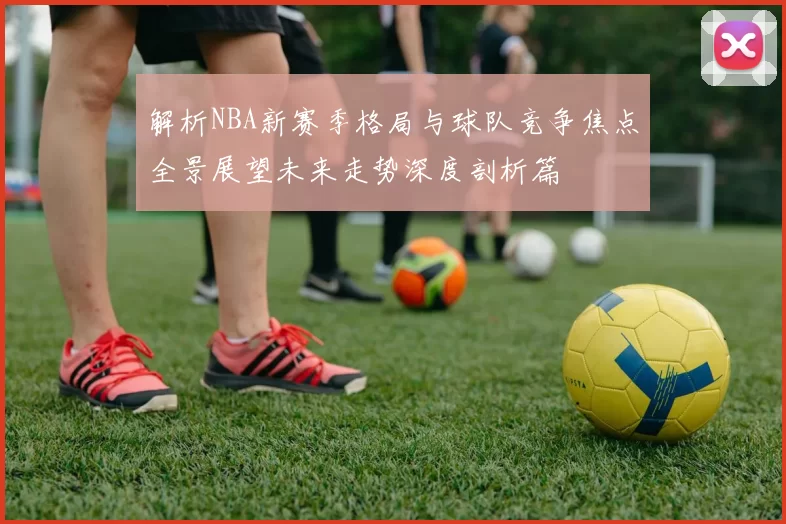 解析NBA新赛季格局与球队竞争焦点全景展望未来走势深度剖析篇