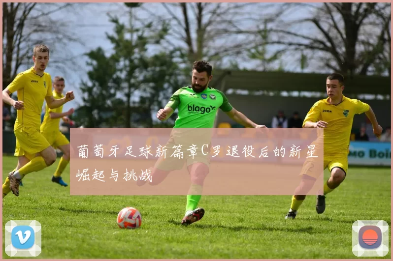 葡萄牙足球新篇章C罗退役后的新星崛起与挑战