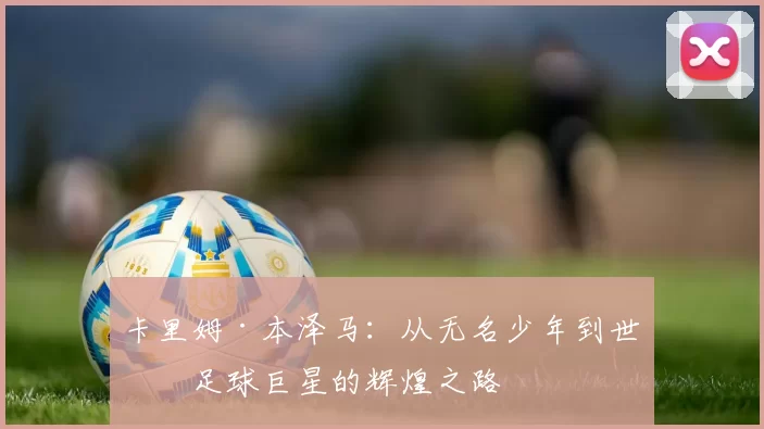 卡里姆·本泽马：从无名少年到世界足球巨星的辉煌之路