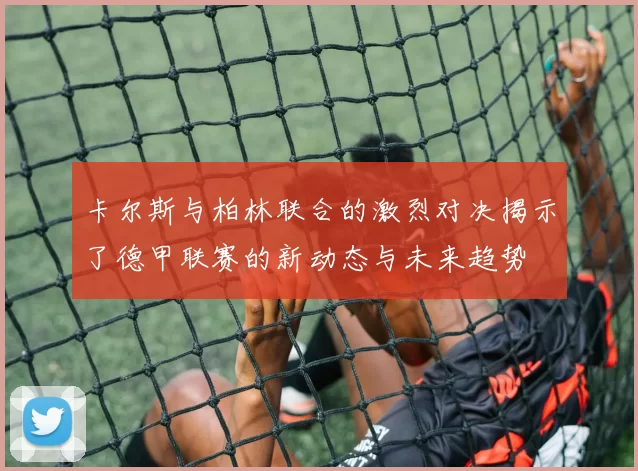 卡尔斯与柏林联合的激烈对决揭示了德甲联赛的新动态与未来趋势