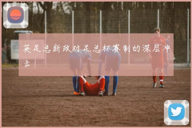英足总新政对足总杯赛制的深层冲击