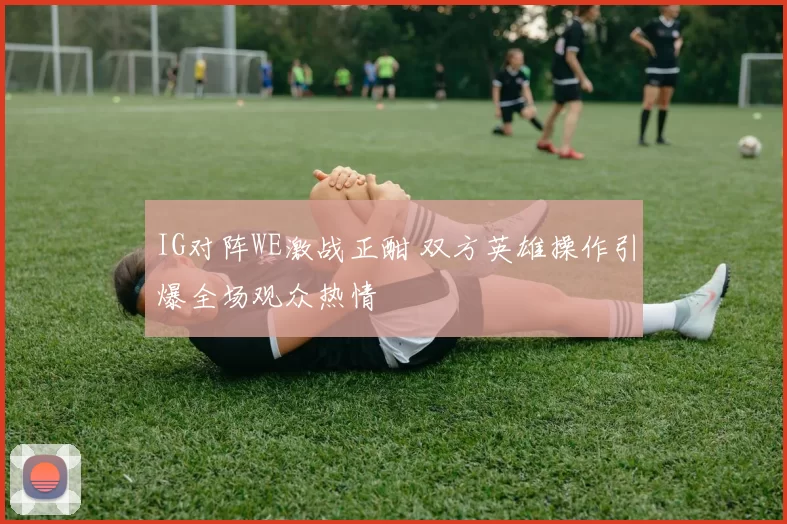 IG对阵WE激战正酣 双方英雄操作引爆全场观众热情