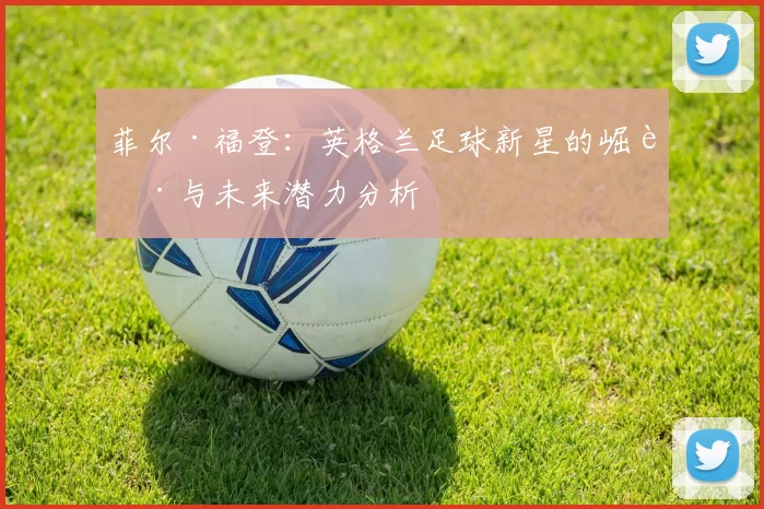 菲尔·福登：英格兰足球新星的崛起与未来潜力分析