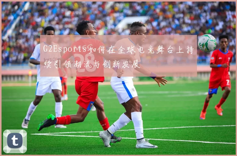 G2Esports如何在全球电竞舞台上持续引领潮流与创新发展