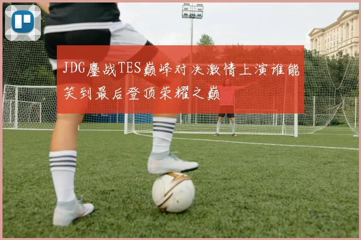 JDG鏖战TES巅峰对决激情上演谁能笑到最后登顶荣耀之巅