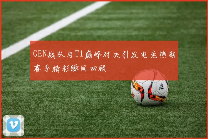 GEN战队与T1巅峰对决引发电竞热潮赛季精彩瞬间回顾